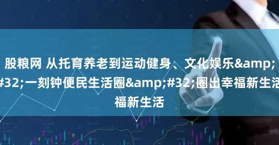 股粮网 从托育养老到运动健身、文化娱乐&#32;一刻钟便民生活圈&#32;圈出幸福新生活