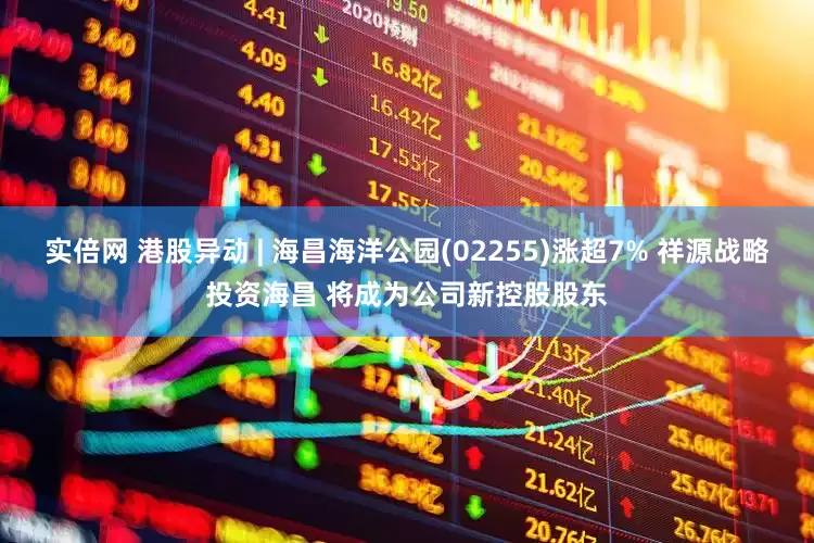 实倍网 港股异动 | 海昌海洋公园(02255)涨超7% 祥源战略投资海昌 将成为公司新控股股东