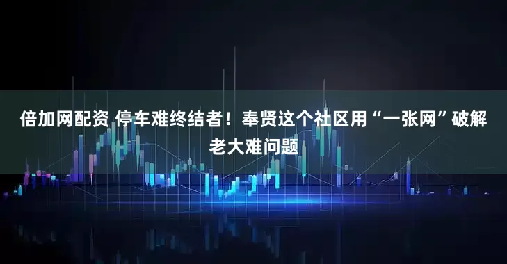 倍加网配资 停车难终结者！奉贤这个社区用“一张网”破解老大难问题