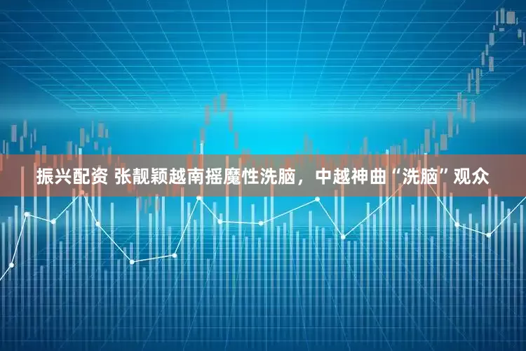 振兴配资 张靓颖越南摇魔性洗脑，中越神曲“洗脑”观众