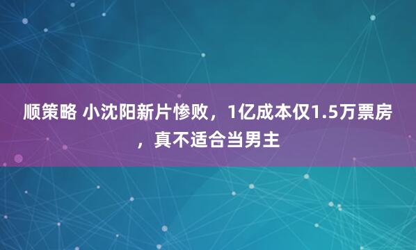 顺策略 小沈阳新片惨败，1亿成本仅1.5万票房，真不适合当男主