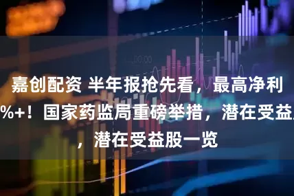 嘉创配资 半年报抢先看，最高净利增330%+！国家药监局重磅举措，潜在受益股一览