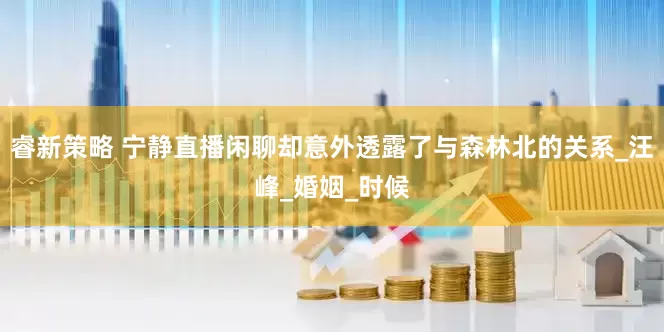 睿新策略 宁静直播闲聊却意外透露了与森林北的关系_汪峰_婚姻_时候