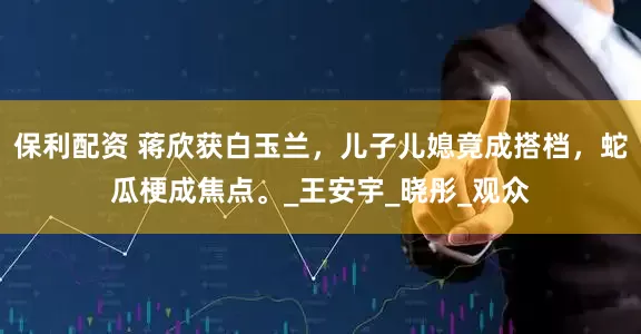 保利配资 蒋欣获白玉兰，儿子儿媳竟成搭档，蛇瓜梗成焦点。_王安宇_晓彤_观众