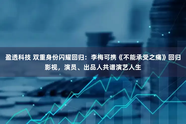 盈透科技 双重身份闪耀回归：李梅可携《不能承受之痛》回归影视，演员、出品人共谱演艺人生