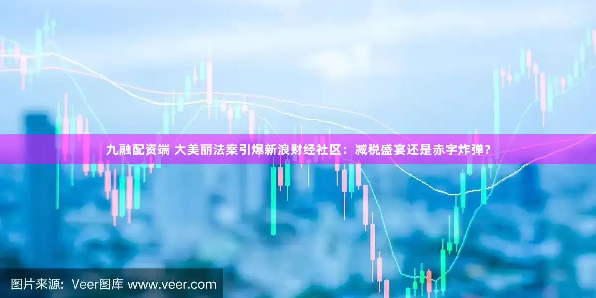 九融配资端 大美丽法案引爆新浪财经社区：减税盛宴还是赤字炸弹？