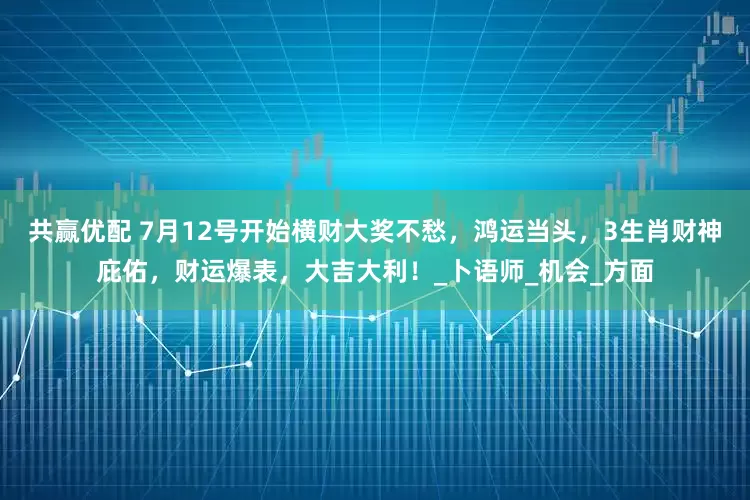 共赢优配 7月12号开始横财大奖不愁，鸿运当头，3生肖财神庇佑，财运爆表，大吉大利！_卜语师_机会_方面