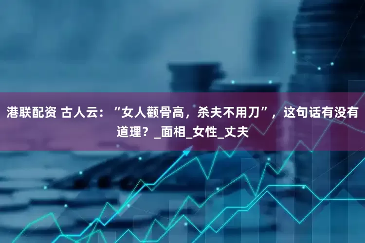 港联配资 古人云：“女人颧骨高，杀夫不用刀”，这句话有没有道理？_面相_女性_丈夫