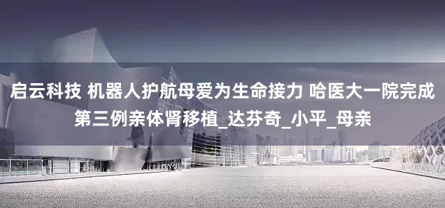 启云科技 机器人护航母爱为生命接力 哈医大一院完成第三例亲体肾移植_达芬奇_小平_母亲