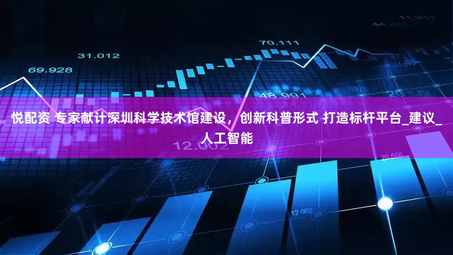 悦配资 专家献计深圳科学技术馆建设，创新科普形式 打造标杆平台_建议_人工智能