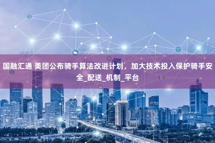 国融汇通 美团公布骑手算法改进计划，加大技术投入保护骑手安全_配送_机制_平台