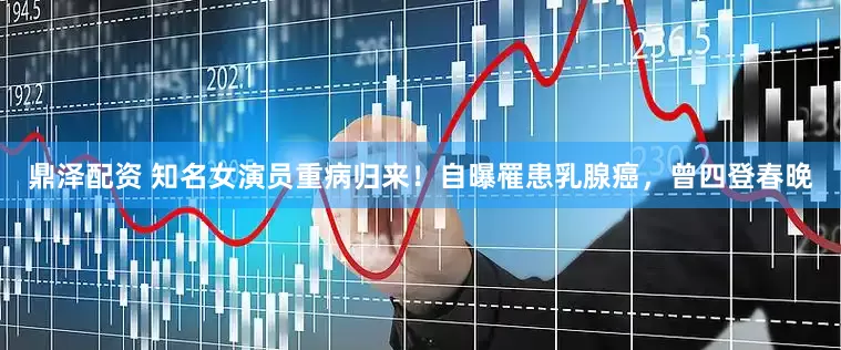 鼎泽配资 知名女演员重病归来！自曝罹患乳腺癌，曾四登春晚