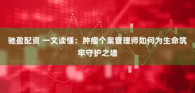 驰盈配资 一文读懂：肿瘤个案管理师如何为生命筑牢守护之墙
