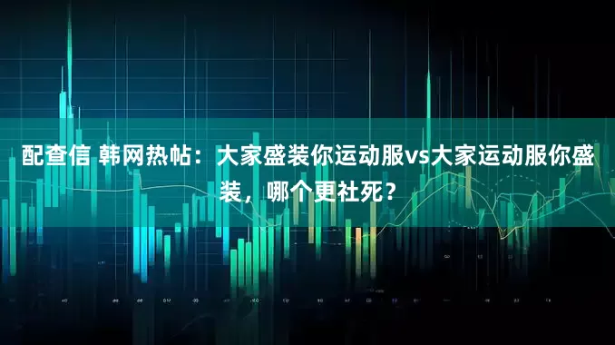 配查信 韩网热帖：大家盛装你运动服vs大家运动服你盛装，哪个更社死？