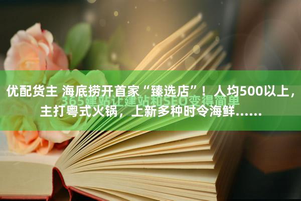 优配货主 海底捞开首家“臻选店”！人均500以上，主打粤式火锅，上新多种时令海鲜......