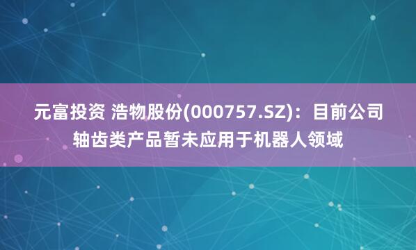 元富投资 浩物股份(000757.SZ)：目前公司轴齿类产品暂未应用于机器人领域