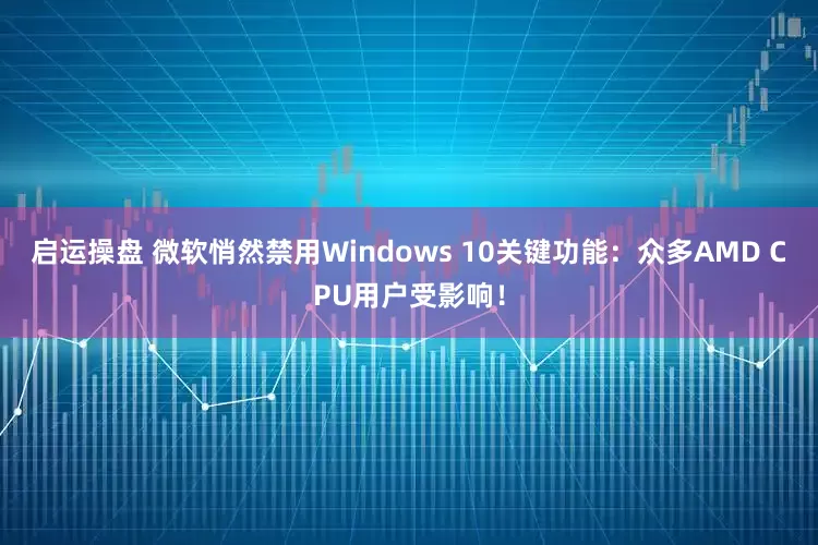 启运操盘 微软悄然禁用Windows 10关键功能：众多AMD CPU用户受影响！