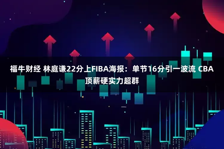 福牛财经 林庭谦22分上FIBA海报：单节16分引一波流 CBA顶薪硬实力超群