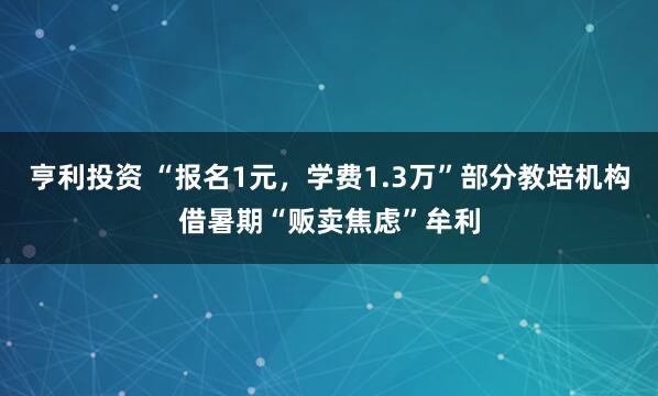 亨利投资 “报名1元，学费1.3万”部分教培机构借暑期“贩卖焦虑”牟利