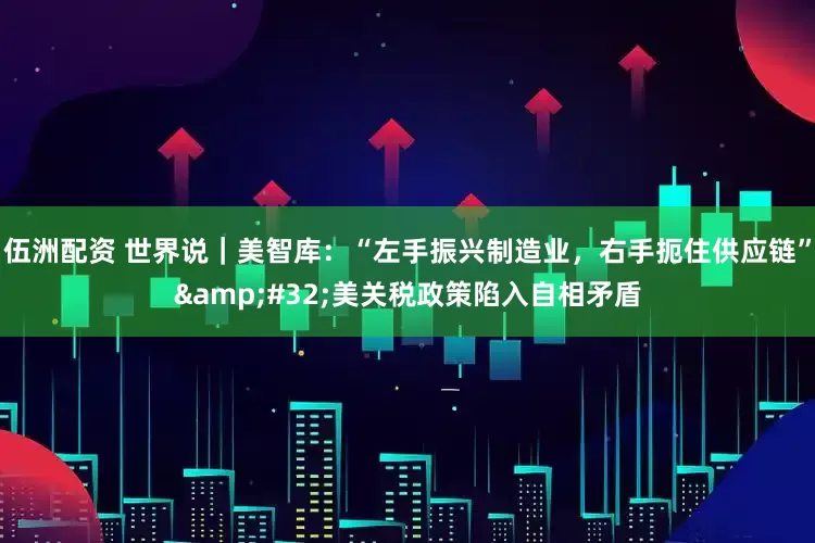 伍洲配资 世界说｜美智库：“左手振兴制造业，右手扼住供应链”&#32;美关税政策陷入自相矛盾