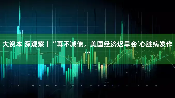 大资本 深观察｜“再不减债，美国经济迟早会‘心脏病发作’”