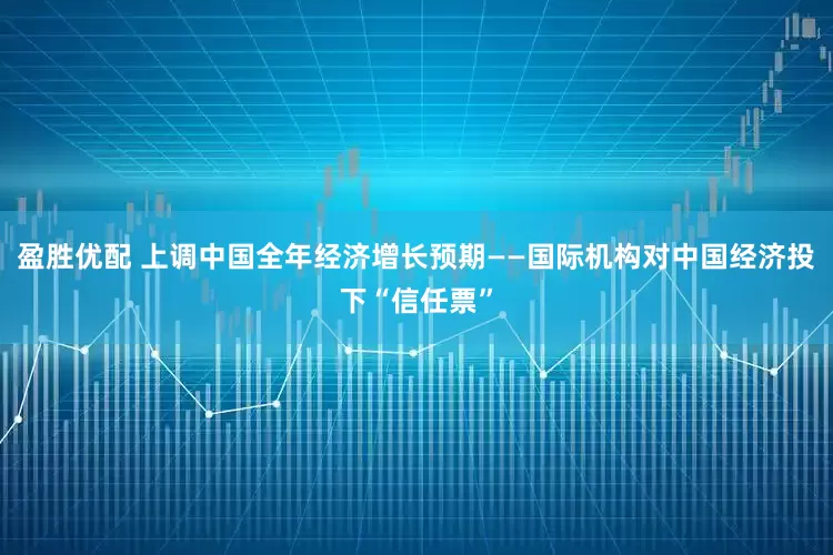 盈胜优配 上调中国全年经济增长预期——国际机构对中国经济投下“信任票”