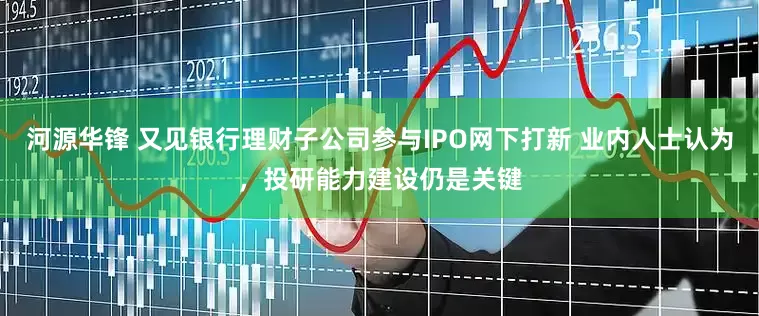 河源华锋 又见银行理财子公司参与IPO网下打新 业内人士认为，投研能力建设仍是关键