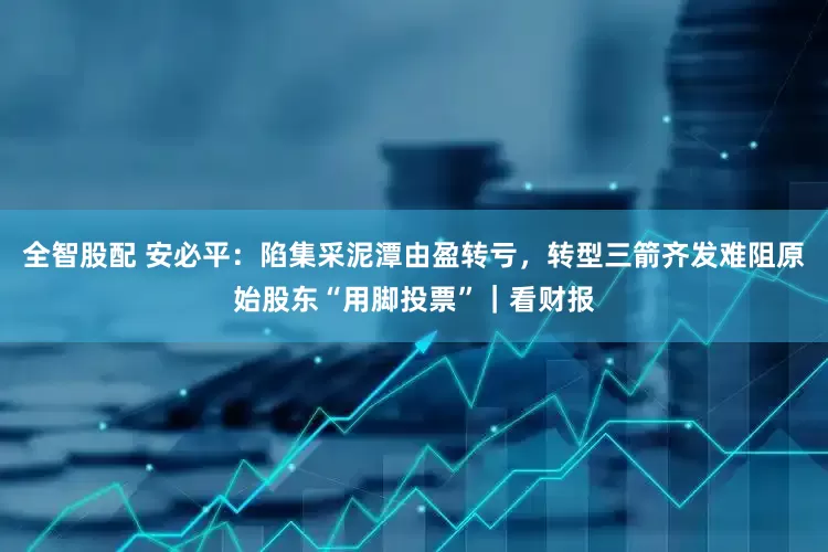 全智股配 安必平：陷集采泥潭由盈转亏，转型三箭齐发难阻原始股东“用脚投票”｜看财报