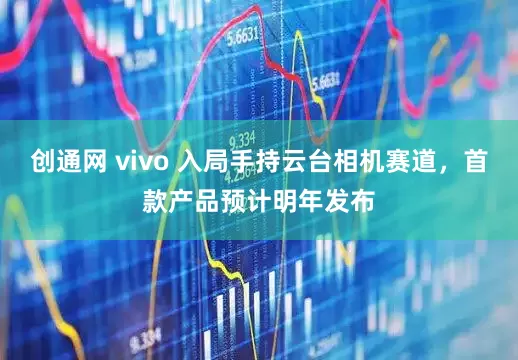 创通网 vivo 入局手持云台相机赛道，首款产品预计明年发布