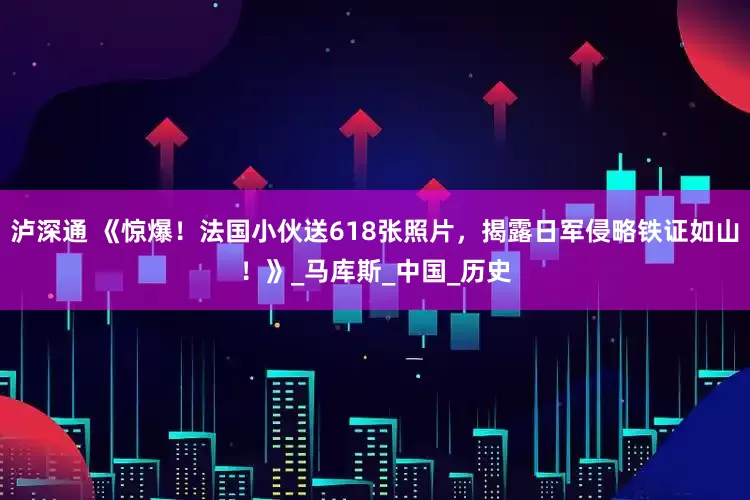 泸深通 《惊爆！法国小伙送618张照片，揭露日军侵略铁证如山！》_马库斯_中国_历史