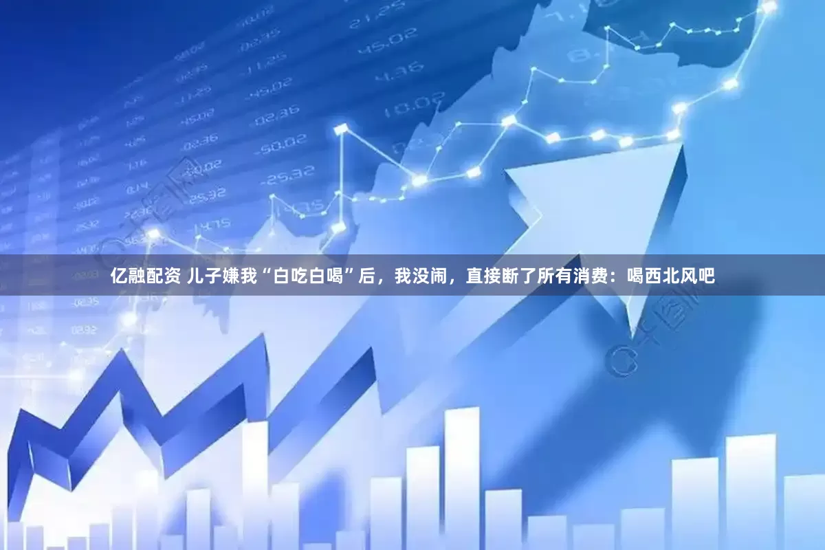 亿融配资 儿子嫌我“白吃白喝”后，我没闹，直接断了所有消费：喝西北风吧