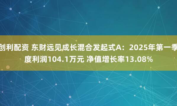 创利配资 东财远见成长混合发起式A：2025年第一季度利润104.1万元 净值增长率13.08%