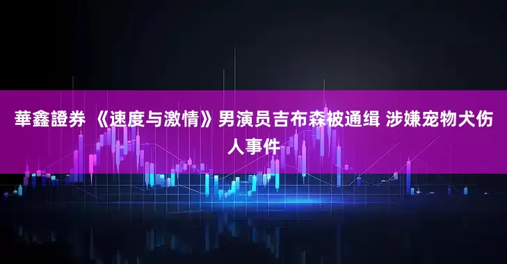 華鑫證券 《速度与激情》男演员吉布森被通缉 涉嫌宠物犬伤人事件