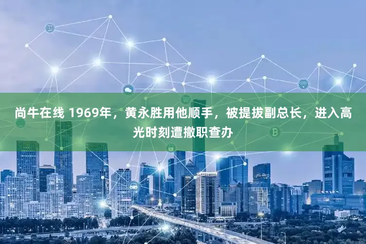 尚牛在线 1969年，黄永胜用他顺手，被提拔副总长，进入高光时刻遭撤职查办