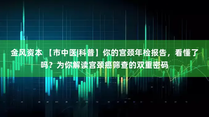 金风资本 【市中医|科普】你的宫颈年检报告，看懂了吗？为你解读宫颈癌筛查的双重密码
