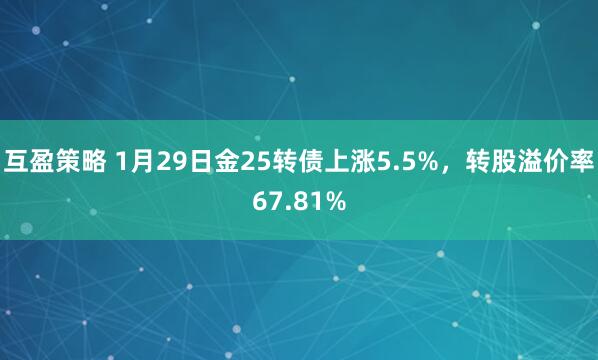 互盈策略 1月29日金25转债上涨5.5%，转股溢价率67.81%