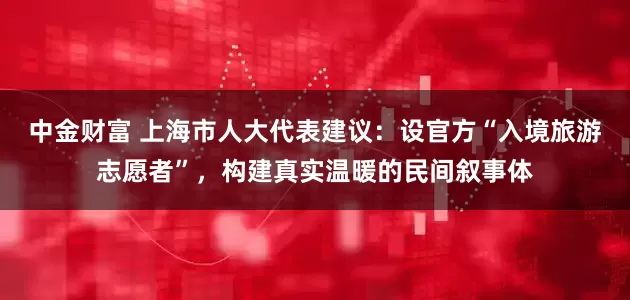 中金财富 上海市人大代表建议：设官方“入境旅游志愿者”，构建真实温暖的民间叙事体
