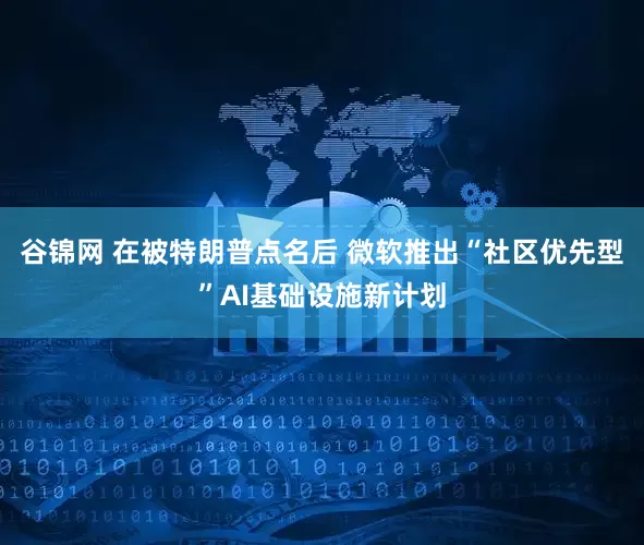 谷锦网 在被特朗普点名后 微软推出“社区优先型”AI基础设施新计划
