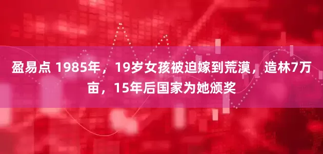 盈易点 1985年，19岁女孩被迫嫁到荒漠，造林7万亩，15年后国家为她颁奖