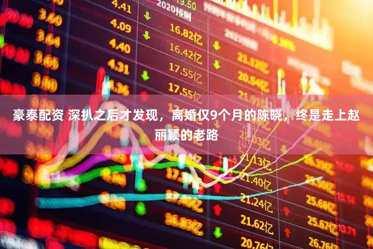 豪泰配资 深扒之后才发现，离婚仅9个月的陈晓，终是走上赵丽颖的老路