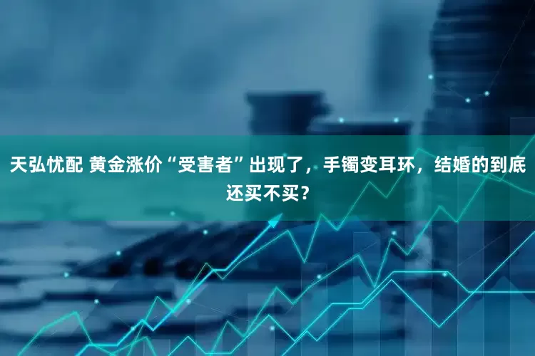 天弘忧配 黄金涨价“受害者”出现了，手镯变耳环，结婚的到底还买不买？