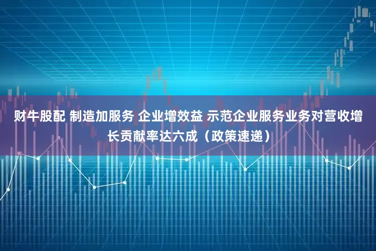 财牛股配 制造加服务 企业增效益 示范企业服务业务对营收增长贡献率达六成（政策速递）