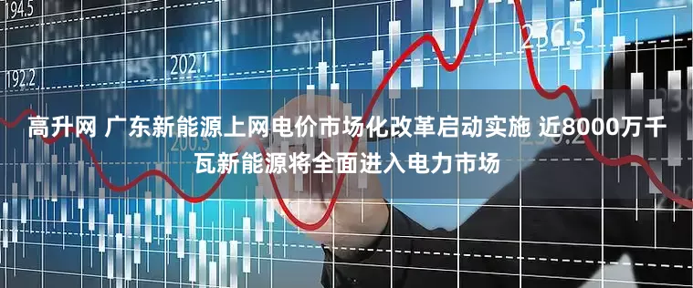 高升网 广东新能源上网电价市场化改革启动实施 近8000万千瓦新能源将全面进入电力市场