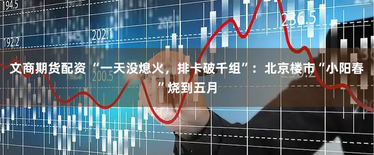 文商期货配资 “一天没熄火，排卡破千组”：北京楼市“小阳春”烧到五月